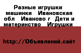 Разные игрушки, машинки - Ивановская обл., Иваново г. Дети и материнство » Игрушки   